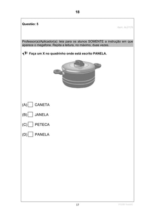 1ºS/08-Teste0117
Questão: 5
Item: AL0176
Professor(a)/Aplicador(a): leia para os alunos SOMENTE a instrução em que
aparece o megafone. Repita a leitura, no máximo, duas vezes.
Faça um X no quadrinho onde está escrito PANELA.
(A) CANETA
(B) JANELA
(C) PETECA
(D) PANELA
18
D7 (2008/1) - Ler palavras.
Teste 1/2008
 