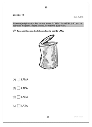 Questão: 10
Item: AL0273
Professor(a)/Aplicador(a): leia para os alunos S OMENTE a INSTRUÇÃO em que
aparece o megafone. Repita a leitura, no máximo, duas vezes.
Faça um X no quadradinho onde esta escrito LATA.
(A) LAMA
(B) LAPA
(C) LARA
(D) LATA
20
D4 (2009/1) - Ler palavras.
Identificar a escrita de uma palavra ditada ou ilustrada, sem que isso seja
possível a partir do reconhecimento de um único fonema ou de uma
única sílaba.
Teste 1/2009
 