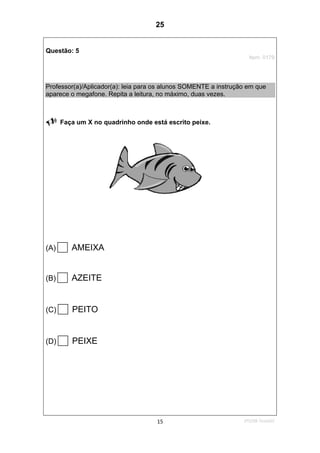 2ºS/08-Teste0215
Questão: 5
Item: 0179
Professor(a)/Aplicador(a): leia para os alunos SOMENTE a instrução em que
aparece o megafone. Repita a leitura, no máximo, duas vezes.
Faça um X no quadrinho onde está escrito peixe.
(A) AMEIXA
(B) AZEITE
(C) PEITO
(D) PEIXE
25
D7 (2008/2) - Ler palavras.
Teste 2/2008
 