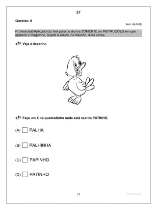 2ºS/09-Teste0217
Questão: 8
Item: AL0428
Professor(a)/Aplicador(a): leia para os alunos SOMENTE as INSTRUÇÕES em que
aparece o megafone. Repita a leitura, no máximo, duas vezes.
 Veja o desenho.
 Faça um X no quadradinho onde está escrito PATINHO.
(A) PALHA
(B) PALHINHA
(C) PAPINHO
(D) PATINHO
27
D4 (2009/2) - Ler palavras.
Identificar a escrita de uma palavra ditada ou ilustrada, sem que isso seja
possível a partir do reconhecimento de um único fonema ou de uma
única sílaba.
Teste 2/2009
 