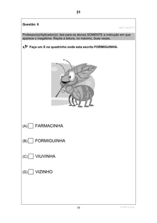 2ºS/08-Teste0216
Questão: 6
Item: AL0317
Professor(a)/Aplicador(a): leia para os alunos SOMENTE a instrução em que
aparece o megafone. Repita a leitura, no máximo, duas vezes.
Faça um X no quadrinho onde esta escrito FORMIGUINHA.
(A) FARMACINHA
(B) FORMIGUINHA
(C) VIUVINHA
(D) VIZINHO
31
D7 (2008/2) - Ler palavras.
Teste 2/2008
 