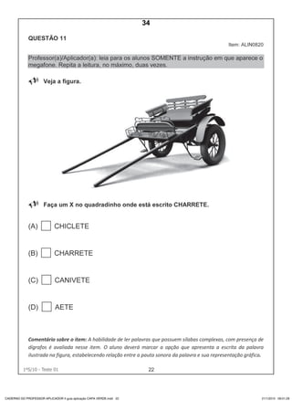 221ºS/10 - Teste 01
CADERNO DO PROFESSOR APLICADOR II guia aplicação CAPA VERDE.indd 22 21/1/2010 09:01:29
34
D4 (2010/1) - Ler palavras.
Identificar a escrita de uma palavra ditada ou ilustrada, sem que
isso seja possível a partir do reconhecimento de um único
fonema ou de uma única sílaba.
Teste 1/2010
 