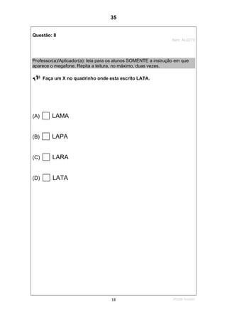 2ºS/08-Teste0218
Questão: 8
Item: AL0273
Professor(a)/Aplicador(a): leia para os alunos SOMENTE a instrução em que
aparece o megafone. Repita a leitura, no máximo, duas vezes.
Faça um X no quadrinho onde esta escrito LATA.
(A) LAMA
(B) LAPA
(C) LARA
(D) LATA
35
D7 (2008/2) - Ler palavras.
Teste 2/2008
 