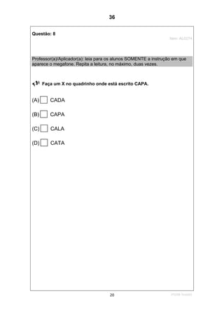 1ºS/08-Teste0120
Questão: 8
Item: AL0274
Professor(a)/Aplicador(a): leia para os alunos SOMENTE a instrução em que
aparece o megafone. Repita a leitura, no máximo, duas vezes.
Faça um X no quadrinho onde está escrito CAPA.
(A) CADA
(B) CAPA
(C) CALA
(D) CATA
36
D7 (2008/1) - Ler palavras.
Teste 1/2008
 