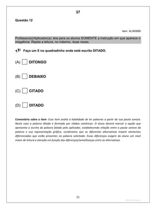 21
2ºS/2010-Teste02
Questão 12
Item: ALIN0866
Professor(a)/Aplicador(a): leia para os alunos SOMENTE a instrução em que aparece o
megafone. Repita a leitura, no máximo, duas vezes.
Faça um X no quadradinho onde está escrito DITADO.
(A) DITONGO
(B) DEBAIXO
(C) CITADO
(D) DITADO
Comentário sobre o item: Esse item avalia a habilidade de ler palavras a partir de sua pauta sonora.
Neste caso a palavra ditada é formada por sílabas canônicas. O aluno deverá marcar a opção que
apresenta a escrita da palavra falada pelo aplicador, estabelecendo relação entre a pauta sonora da
palavra e sua representação gráfica. Lembramos que as diferentes alternativas trazem elementos
diferenciados que estão presentes na palavra solicitada. Essas diferenças exigem do aluno um nível
maior de leitura e atenção em função das diferenças/semelhanças entre as alternativas.
37
D4 (2010/2) - Ler palavras.
Identificar a escrita de uma palavra ditada ou ilustrada, sem que isso seja possível a partir do
reconhecimento de um único fonema ou de uma única sílaba.
Teste 2/2010
 