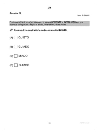 2ºS/09-Teste0219
Questão: 10
Item: ALIN0869
Professor(a)/Aplicador(a): leia para os alunos SOMENTE a INSTRUÇÃO em que
aparece o megafone. Repita a leitura, no máximo, duas vezes.
 Faça um X no quadradinho onde está escrito QUIABO.
(A) QUIETO
(B) GUIADO
(C) MIADO
(D) QUIABO
39
D4 (2009/2) - Ler palavras.
Identificar a escrita de uma palavra ditada ou ilustrada, sem que isso seja possível a partir
do reconhecimento de um único fonema ou de uma única sílaba.
Teste 2/2009
 