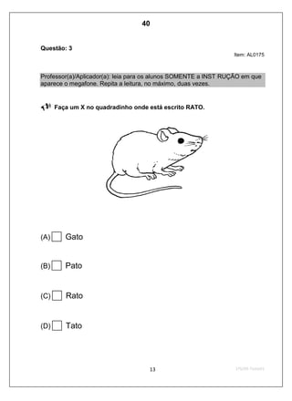 Questão: 3
Item: AL0175
Professor(a)/Aplicador(a): leia para os alunos SOMENTE a INST RUÇÃO em que
aparece o megafone. Repita a leitura, no máximo, duas vezes.
Faça um X no quadradinho onde está escrito RATO.
(A) Gato
(B) Pato
(C) Rato
(D) Tato
40
D4 (2009/1) - Ler palavras.
Identificar a escrita de uma palavra ditada ou ilustrada, sem que
isso seja possível a partir do reconhecimento de um único
fonema ou de uma única sílaba.
Teste 1/2009
 