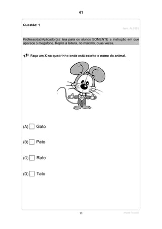 2ºS/08-Teste0211
Questão: 1
Item: AL0175
Professor(a)/Aplicador(a): leia para os alunos SOMENTE a instrução em que
aparece o megafone. Repita a leitura, no máximo, duas vezes.
Faça um X no quadrinho onde está escrito o nome do animal.
(A) Gato
(B) Pato
(C) Rato
(D) Tato
41
D7 (2008/2) - Ler palavras.
Teste 2/2008
 