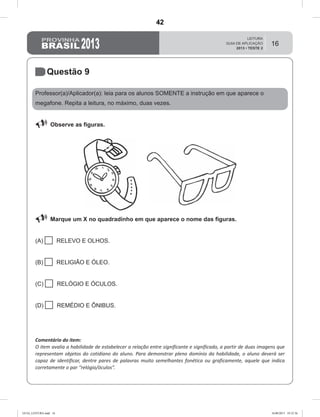 16
Questão 9
Professor(a)/Aplicador(a): leia para os alunos SOMENTE a instrução em que aparece o
megafone. Repita a leitura, no máximo, duas vezes.
 Observe as figuras.
 Marque um X no quadradinho em que aparece o nome das figuras.
(A)  RELEVO E OLHOS.
(B)  RELIGIÃO E ÓLEO.
(C)  RELÓGIO E ÓCULOS.
(D)  REMÉDIO E ÔNIBUS.
Comentário do item:
O item avalia a habilidade de estabelecer a relação entre significante e significado, a partir de duas imagens que
representam objetos do cotidiano do aluno. Para demonstrar pleno domínio da habilidade, o aluno deverá ser
capaz de identificar, dentre pares de palavras muito semelhantes fonética ou graficamente, aquele que indica
corretamente o par “relógio/óculos”.
GUIA_LEITURA.indd 16 16/08/2013 10:32:36
42
D4 (2013/2) - Ler palavras.
D4.1- Estabelecer relação entre significante e significado.
Teste 2/2013
 