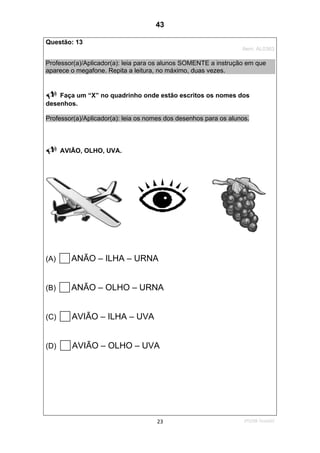 2ºS/08-Teste0223
Questão: 13
Item: AL0363
Professor(a)/Aplicador(a): leia para os alunos SOMENTE a instrução em que
aparece o megafone. Repita a leitura, no máximo, duas vezes.
Faça um “X” no quadrinho onde estão escritos os nomes dos
desenhos.
Professor(a)/Aplicador(a): leia os nomes dos desenhos para os alunos.
AVIÃO, OLHO, UVA.
(A) ANÃO – ILHA – URNA
(B) ANÃO – OLHO – URNA
(C) AVIÃO – ILHA – UVA
(D) AVIÃO – OLHO – UVA
43
Teste 2/2008
D7 (2008/2) - Ler palavras.
 