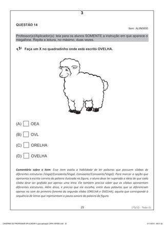 25 1ºS/10 - Teste 01
CADERNO DO PROFESSOR APLICADOR II guia aplicação CAPA VERDE.indd 25 21/1/2010 09:01:32
3
D4 (2010/1) - Ler palavras.
Identificar a escrita de uma palavra ditada ou ilustrada, sem que isso seja
possível a partir do reconhecimento de um único fonema ou de uma
única sílaba.
Teste 1/2010
 