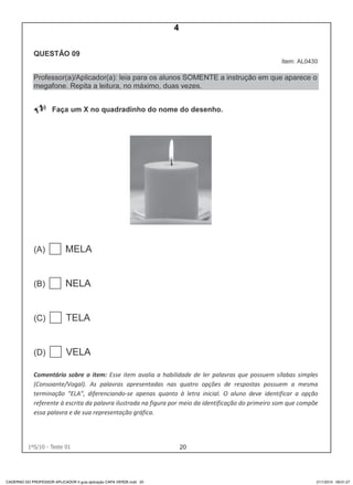 201ºS/10 - Teste 01
CADERNO DO PROFESSOR APLICADOR II guia aplicação CAPA VERDE.indd 20 21/1/2010 09:01:27
4
D4 (2010/1) - Ler palavras.
Identificar a escrita de uma palavra ditada ou ilustrada, sem que isso seja
possível a partir do reconhecimento de um único fonema ou de uma
única sílaba.
Teste 1/2010
 