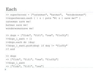 Each>> superheroes = ["catwoman", "batman",  "wonderwoman"]>> superheroes.each { | s | puts "#{ s } save me!" }catwoman save me!batman save me!wonderwomansave me!>> dogs = ["fido", "fifi", "rex", "fluffy"]>> dogs_i_want = []>> dogs.each do |dog| >?	dogs_i_want.push(dog) if dog != "fluffy" >? end>> dogs=> ["fido", "fifi", "rex", "fluffy"]>> dogs_i_want=> ["fido", "fifi", "rex"]