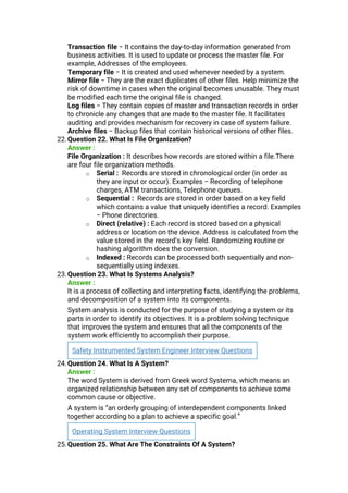 Transaction file − It contains the day-to-day information generated from
business activities. It is used to update or process the master file. For
example, Addresses of the employees.
Temporary file − It is created and used whenever needed by a system.
Mirror file − They are the exact duplicates of other files. Help minimize the
risk of downtime in cases when the original becomes unusable. They must
be modified each time the original file is changed.
Log files − They contain copies of master and transaction records in order
to chronicle any changes that are made to the master file. It facilitates
auditing and provides mechanism for recovery in case of system failure.
Archive files − Backup files that contain historical versions of other files.
22.Question 22. What Is File Organization?
Answer :
File Organization : It describes how records are stored within a file.There
are four file organization methods.
o Serial : Records are stored in chronological order (in order as
they are input or occur). Examples − Recording of telephone
charges, ATM transactions, Telephone queues.
o Sequential : Records are stored in order based on a key field
which contains a value that uniquely identifies a record. Examples
− Phone directories.
o Direct (relative) : Each record is stored based on a physical
address or location on the device. Address is calculated from the
value stored in the record’s key field. Randomizing routine or
hashing algorithm does the conversion.
o Indexed : Records can be processed both sequentially and non-
sequentially using indexes.
23.Question 23. What Is Systems Analysis?
Answer :
It is a process of collecting and interpreting facts, identifying the problems,
and decomposition of a system into its components.
System analysis is conducted for the purpose of studying a system or its
parts in order to identify its objectives. It is a problem solving technique
that improves the system and ensures that all the components of the
system work efficiently to accomplish their purpose.
Safety Instrumented System Engineer Interview Questions
24.Question 24. What Is A System?
Answer :
The word System is derived from Greek word Systema, which means an
organized relationship between any set of components to achieve some
common cause or objective.
A system is “an orderly grouping of interdependent components linked
together according to a plan to achieve a specific goal.”
Operating System Interview Questions
25.Question 25. What Are The Constraints Of A System?
 