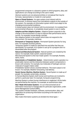programmed computer is a dynamic system in which programs, data, and
applications can change according to the user's needs.
Abstract systems are non-physical entities or conceptual that may be
formulas, representation or model of a real system.
Open or Closed Systems : An open system must interact with its
environment. It receives inputs from and delivers outputs to the outside of
the system. For example, an information system which must adapt to the
changing environmental conditions.
A closed system does not interact with its environment. It is isolated from
environmental influences. A completely closed system is rare in reality.
Adaptive and Non Adaptive System : Adaptive System responds to the
change in the environment in a way to improve their performance and to
survive. For example, human beings, animals.
Non Adaptive System is the system which does not respond to the
environment. For example, machines.
Permanent or Temporary System : Permanent System persists for long
time. For example, business policies.
Temporary System is made for specified time and after that they are
demolished. For example, A DJ system is set up for a program and it is
dissembled after the program.
Natural and Manufactured System : Natural systems are created by the
nature. For example, Solar system, seasonal system.
Manufactured System is the man-made system. For example, Rockets,
dams, trains.
Deterministic or Probabilistic System : Deterministic system operates in a
predictable manner and the interaction between system components is
known with certainty. For example, two molecules of hydrogen and one
molecule of oxygen makes water.
Probabilistic System shows uncertain behavior. The exact output is not
known. For example, Weather forecasting, mail delivery.
Social, Human-Machine, Machine System : Social System is made up of
people. For example, social clubs, societies.
In Human-Machine System, both human and machines are involved to
perform a particular task. For example, Computer programming.
Machine System is where human interference is neglected. All the tasks
are performed by the machine. For example, an autonomous robot.
Man–Made Information Systems : It is an interconnected set of
information resources to manage data for particular organization, under
Direct Management Control (DMC).
This system includes hardware, software, communication, data, and
application for producing information according to the need of an
organization.
Man-made information systems are divided into three types −
 