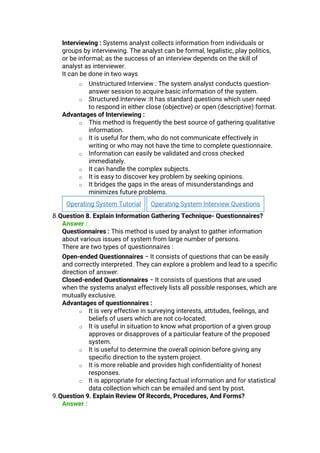 Interviewing : Systems analyst collects information from individuals or
groups by interviewing. The analyst can be formal, legalistic, play politics,
or be informal; as the success of an interview depends on the skill of
analyst as interviewer.
It can be done in two ways
o Unstructured Interview : The system analyst conducts question-
answer session to acquire basic information of the system.
o Structured Interview :It has standard questions which user need
to respond in either close (objective) or open (descriptive) format.
Advantages of Interviewing :
o This method is frequently the best source of gathering qualitative
information.
o It is useful for them, who do not communicate effectively in
writing or who may not have the time to complete questionnaire.
o Information can easily be validated and cross checked
immediately.
o It can handle the complex subjects.
o It is easy to discover key problem by seeking opinions.
o It bridges the gaps in the areas of misunderstandings and
minimizes future problems.
Operating System Tutorial Operating System Interview Questions
8.Question 8. Explain Information Gathering Technique- Questionnaires?
Answer :
Questionnaires : This method is used by analyst to gather information
about various issues of system from large number of persons.
There are two types of questionnaires :
Open-ended Questionnaires − It consists of questions that can be easily
and correctly interpreted. They can explore a problem and lead to a specific
direction of answer.
Closed-ended Questionnaires − It consists of questions that are used
when the systems analyst effectively lists all possible responses, which are
mutually exclusive.
Advantages of questionnaires :
o It is very effective in surveying interests, attitudes, feelings, and
beliefs of users which are not co-located.
o It is useful in situation to know what proportion of a given group
approves or disapproves of a particular feature of the proposed
system.
o It is useful to determine the overall opinion before giving any
specific direction to the system project.
o It is more reliable and provides high confidentiality of honest
responses.
o It is appropriate for electing factual information and for statistical
data collection which can be emailed and sent by post.
9.Question 9. Explain Review Of Records, Procedures, And Forms?
Answer :
 
