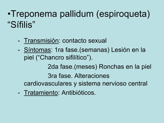 •Treponema pallidum (espiroqueta)
“Sífilis”
  - Transmisión: contacto sexual
  - Síntomas: 1ra fase.(semanas) Lesión en la
    piel (“Chancro sifilítico”).
             2da fase.(meses) Ronchas en la piel
             3ra fase. Alteraciones
    cardiovasculares y sistema nervioso central
  - Tratamiento: Antibióticos.
 