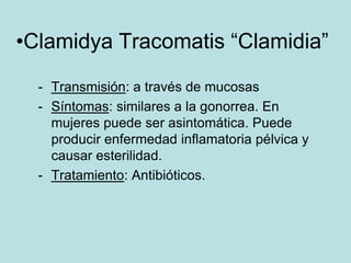 •Clamidya Tracomatis “Clamidia”

  - Transmisión: a través de mucosas
  - Síntomas: similares a la gonorrea. En
    mujeres puede ser asintomática. Puede
    producir enfermedad inflamatoria pélvica y
    causar esterilidad.
  - Tratamiento: Antibióticos.
 