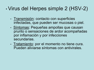 • Virus   del Herpes simple 2 (HSV-2)
  - Transmisión: contacto con superficies
    infectadas, que pueden ser mucosas o piel.
  - Síntomas: Pequeñas ampollas que causan
    prurito o sensaciones de ardor acompañadas
    por inflamación y por infecciones
    secundarias.
  - Tratamiento: por el momento no tiene cura.
    Pueden aliviarse síntomas con antivirales.
 