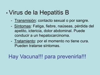 • Virus   de la Hepatitis B
 - Transmisión: contacto sexual o por sangre.
 - Síntomas: Fatiga, fiebre, naúseas, pérdida del
   apetito, ictericia, dolor abdominal. Puede
   conducir a un hepatocarcinoma.
 - Tratamiento: por el momento no tiene cura.
   Pueden tratarse síntomas.

Hay Vacuna!!! para prevenirla!!!
 
