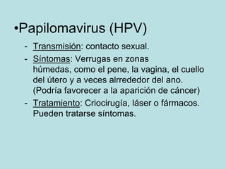 •Papilomavirus (HPV)
 - Transmisión: contacto sexual.
 - Síntomas: Verrugas en zonas
   húmedas, como el pene, la vagina, el cuello
   del útero y a veces alrrededor del ano.
   (Podría favorecer a la aparición de cáncer)
 - Tratamiento: Criocirugía, láser o fármacos.
   Pueden tratarse síntomas.
 