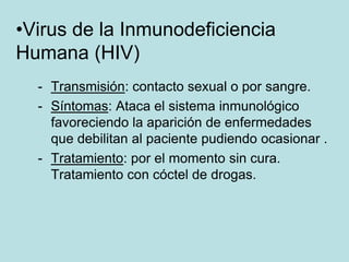•Virus de la Inmunodeficiencia
Humana (HIV)
  - Transmisión: contacto sexual o por sangre.
  - Síntomas: Ataca el sistema inmunológico
    favoreciendo la aparición de enfermedades
    que debilitan al paciente pudiendo ocasionar .
  - Tratamiento: por el momento sin cura.
    Tratamiento con cóctel de drogas.
 