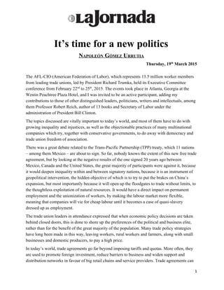 
 
It’s time for a new politics 
NAPOLEÓN GÓMEZ URRUTIA 
Thursday, 19​th​
 March 2015 
 
The AFL­CIO (American Federation of Labor), which represents 13.5 million worker members 
from leading trade unions, led by President Richard Trumka, held its Executive Committee 
conference from February 22​nd​
 to 25​th​
, 2015. The events took place in Atlanta, Georgia at the 
Westin Peachtree Plaza Hotel, and I was invited to be an active participant, adding my 
contributions to those of other distinguished leaders, politicians, writers and intellectuals, among 
them Professor Robert Reich, author of 13 books and Secretary of Labor under the 
administration of President Bill Clinton. 
The topics discussed are vitally important to today’s world, and most of them have to do with 
growing inequality and injustices, as well as the objectionable practices of many multinational 
companies which try, together with conservative governments, to do away with democracy and 
trade union freedom of association. 
There was a great debate related to the Trans­Pacific Partnership (TPP) treaty, which 11 nations 
– among them Mexico – are about to sign. So far, nobody knows the extent of this new free trade 
agreement, but by looking at the negative results of the one signed 20 years ago between 
Mexico, Canada and the United States, the great majority of participants were against it, because 
it would deepen inequality within and between signatory nations, because it is an instrument of 
geopolitical intervention, the hidden objective of which is to try to put the brakes on China’s 
expansion, but most importantly because it will open up the floodgates to trade without limits, to 
the thoughtless exploitation of natural resources. It would have a direct impact on permanent 
employment and the unionization of workers, by making the labour market more flexible, 
meaning that companies will vie for cheap labour until it becomes a case of quasi­slavery 
dressed up as employment. 
The trade union leaders in attendance expressed that when economic policy decisions are taken 
behind closed doors, this is done to shore up the preferences of the political and business elite, 
rather than for the benefit of the great majority of the population. Many trade policy strategies 
have long been made in this way, leaving workers, rural workers and farmers, along with small 
businesses and domestic producers, to pay a high price. 
In today’s world, trade agreements go far beyond imposing tariffs and quotas. More often, they 
are used to promote foreign investment, reduce barriers to business and widen support and 
distribution networks in favour of big retail chains and service providers. Trade agreements can 
1 
 
 