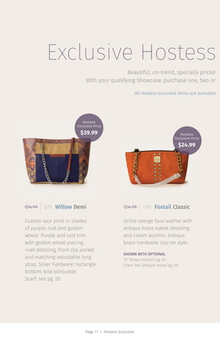 Page 11 | Hostess Exclusive
Exclusive Hostess
Ochre orange faux leather with
antique brass eyelet detailing
and cream accents. Antique
brass hardware; slip-on style.
SHOWN WITH OPTIONAL
13” Straps (cream) pg. 63
Chain Set (antique brass) pg. 65
Custom lace print in shades
of purple, rust and golden
wheat. Purple and rust trim
with golden wheat piecing,
rivet detailing, front slip pocket
and matching adjustable long
strap. Silver hardware; rectangle
bottom; tote silhouette.
Scarf, see pg. 20.
Beautiful, on-trend, specially priced
All Hostess exclusive items are available
$54.99 3278 Willow Demi $34.99 1306 Foxtail Classic
With your qualifying Showcase, purchase one, two or
Hostess
Exclusive Price
$39.99 Hostess
Exclusive Price
$24.99
 