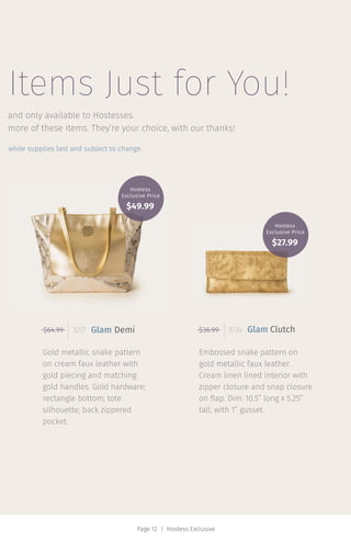 Page 12 | Hostess Exclusive
Items Just for You!
Embossed snake pattern on
gold metallic faux leather.
Cream linen lined interior with
zipper closure and snap closure
on flap. Dim: 10.5” long x 5.25”
tall, with 1” gusset.
Gold metallic snake pattern
on cream faux leather with
gold piecing and matching
gold handles. Gold hardware;
rectangle bottom; tote
silhouette; back zippered
pocket.
and only available to Hostesses.
while supplies last and subject to change.
$64.99 3277 Glam Demi $36.99 9734 Glam Clutch
more of these items. They’re your choice, with our thanks!
Hostess
Exclusive Price
$49.99
Hostess
Exclusive Price
$27.99
 