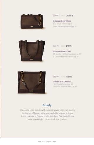 Page 16 | English Estate
$49.99 3267 Demi
SHOWN WITH OPTIONAL
23” Braided Handles (espresso) pg. 63
1” Carabiner (antique brass) pg. 65
$59.99 7678 Prima
SHOWN WITH OPTIONAL
13.5” Straps (brown) pg. 63
Chain Set (antique brass) pg. 65
$34.99 1302 Classic
SHOWN WITH OPTIONAL
13.5” Straps (brown) pg. 63
Chain Set (antique brass) pg. 65
Briarly
Chocolate ultra-suede with natural woven material piecing
in shades of brown with reversed side seams; antique
brass hardware. Classic is slip-on style. Demi and Prima
have a rectangle bottom and side pockets.
 