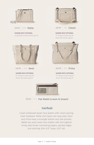 Page 17 | English Estate
$29.99 1303 Classic$19.99 5209
$19.99 9715
Petite
Flat Wallet (cream & brown)
$39.99 3268 Demi $49.99 7679 Prima
SHOWN WITH OPTIONAL
Long Strap (cream/silver) pg. 64
SHOWN WITH OPTIONAL
13” Straps (cream) pg. 63
Chain Set (silver) pg. 65
SHOWN WITH OPTIONAL
13” Straps (cream) pg. 63
Chain Set (silver) pg. 65
SHOWN WITH OPTIONAL
13” Straps (cream) pg. 63
Chain Set (silver) pg. 65
Fairfield
Cream embossed woven faux leather with cream piecing;
silver hardware. Petite and Classic are wrap style. Demi
and Prima have a rectangle bottom and side pockets.
Wallet has solid cream faux leather with herringbone
lining, dark brown contrasting zippers, painted edges
and stitching. Dim: 6.75” long x 3.25” tall.
 