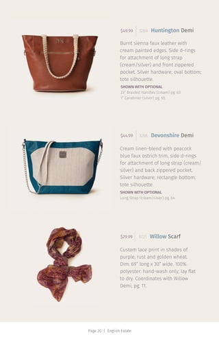 Page 20 | English Estate
Burnt sienna faux leather with
cream painted edges. Side d-rings
for attachment of long strap
(cream/silver) and front zippered
pocket. Silver hardware; oval bottom;
tote silhouette.
$49.99 3269
Devonshire Demi
Willow Scarf
Cream linen-blend with peacock
blue faux ostrich trim, side d-rings
for attachment of long strap (cream/
silver) and back zippered pocket.
Silver hardware; rectangle bottom;
tote silhouette.
Custom lace print in shades of
purple, rust and golden wheat.
Dim: 69” long x 30” wide. 100%
polyester: hand-wash only; lay flat
to dry. Coordinates with Willow
Demi, pg. 11.
$44.99 3266
$29.99 9721
Huntington Demi
SHOWN WITH OPTIONAL
23” Braided Handles (cream) pg. 63
1” Carabiner (silver) pg. 65
SHOWN WITH OPTIONAL
Long Strap (cream/silver) pg. 64
 