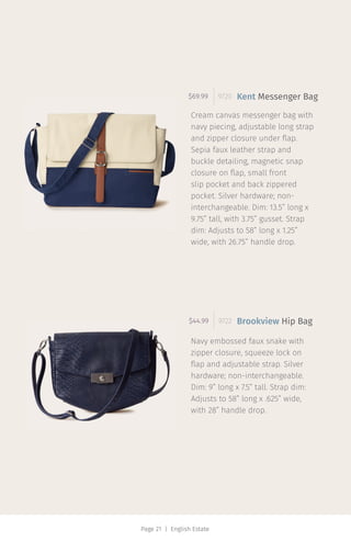 Page 21 | English Estate
Cream canvas messenger bag with
navy piecing, adjustable long strap
and zipper closure under flap.
Sepia faux leather strap and
buckle detailing, magnetic snap
closure on flap, small front
slip pocket and back zippered
pocket. Silver hardware; non-
interchangeable. Dim: 13.5” long x
9.75” tall, with 3.75” gusset. Strap
dim: Adjusts to 58” long x 1.25”
wide, with 26.75” handle drop.
$69.99 9720 Kent Messenger Bag
Navy embossed faux snake with
zipper closure, squeeze lock on
flap and adjustable strap. Silver
hardware; non-interchangeable.
Dim: 9” long x 7.5” tall. Strap dim:
Adjusts to 58” long x .625” wide,
with 28” handle drop.
$44.99 9722 Brookview Hip Bag
 