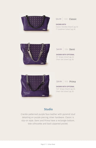 Page 27 | Urban Beat
$34.99 1300 Classic
SHOWN WITH
Classic Handles (black) pg. 63
1” Carabiner (silver) pg. 65
$49.99 3264 Demi
SHOWN WITH OPTIONAL
13” Straps (silver) pg. 63
Chain Set (silver) pg. 65
$59.99 7676 Prima
SHOWN WITH OPTIONAL
13.5” Straps (black) pg. 63
Chain Set (silver) pg. 65
Studio
Crackle patterned purple faux leather with pyramid stud
detailing on purple piecing; silver hardware. Classic is
slip-on style. Demi and Prima have a rectangle bottom,
tote silhouette and back zippered pocket.
 