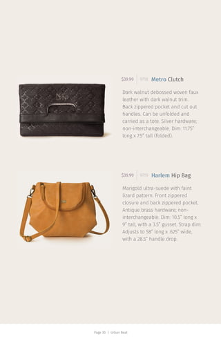 Page 30 | Urban Beat
Dark walnut debossed woven faux
leather with dark walnut trim.
Back zippered pocket and cut out
handles. Can be unfolded and
carried as a tote. Silver hardware;
non-interchangeable. Dim: 11.75”
long x 7.5” tall (folded).
$39.99 9718 Metro Clutch
Marigold ultra-suede with faint
lizard pattern. Front zippered
closure and back zippered pocket.
Antique brass hardware; non-
interchangeable. Dim: 10.5” long x
9” tall, with a 3.5” gusset. Strap dim:
Adjusts to 58” long x .625” wide,
with a 28.5” handle drop.
$39.99 9719 Harlem Hip Bag
 