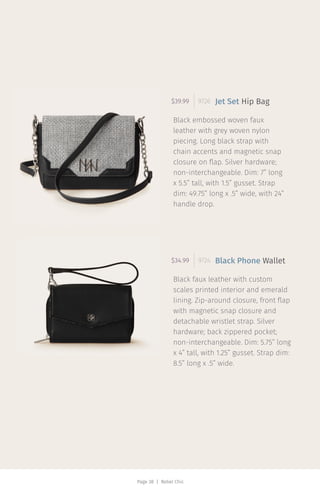 Page 38 | Rebel Chic
Black embossed woven faux
leather with grey woven nylon
piecing. Long black strap with
chain accents and magnetic snap
closure on flap. Silver hardware;
non-interchangeable. Dim: 7” long
x 5.5” tall, with 1.5” gusset. Strap
dim: 49.75” long x .5” wide, with 24”
handle drop.
$39.99 9726 Jet Set Hip Bag
Black faux leather with custom
scales printed interior and emerald
lining. Zip-around closure, front flap
with magnetic snap closure and
detachable wristlet strap. Silver
hardware; back zippered pocket;
non-interchangeable. Dim: 5.75” long
x 4” tall, with 1.25” gusset. Strap dim:
8.5” long x .5” wide.
$34.99 9724 Black Phone Wallet
 