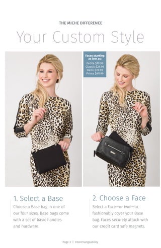 Choose a Base bag in one of
our four sizes. Base bags come
with a set of basic handles
and hardware.
1. Select a Base
Select a Face—or two!—to
fashionably cover your Base
bag. Faces securely attach with
our credit card safe magnets.
2. Choose a Face
Your Custom Style
THE MICHE DIFFERENCE
Page 3 | Interchangeability
Faces starting
as low as:
Petite $19.99
Classic $29.99
Demi $39.99
Prima $49.99
 