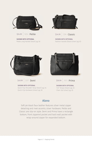 Page 42 | Ongoing Trends
$34.99 1294 Classic$24.99 5204 Petite
$49.99 3257 Demi $59.99 7673 Prima
Soft jet-black faux leather features silver metal zipper
detailing and rivet accents; silver hardware. Petite and
Classic are slip-on style. Demi and Prima have a rectangle
bottom, front zippered pocket and back wall pocket with
wrap-around zipper for expanded bottom.
SHOWN WITH OPTIONAL
Petite Long Handle (black) pg. 64
SHOWN WITH OPTIONAL
Quick-Clip Shoulder Strap (black) pg. 64
Quick-Clip Hardware (silver) pg. 65
SHOWN WITH OPTIONAL
Fashion Handle (black/silver) pg. 63
SHOWN WITH OPTIONAL
13.5” Straps (black) pg. 63
Chain Set (silver) pg. 65
Alana
 