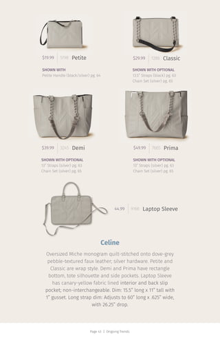 Page 43 | Ongoing Trends
$29.99 1286 Classic$19.99 5198 Petite
$39.99 3245 Demi
44.99 9166
$49.99 7665 Prima
Laptop Sleeve
SHOWN WITH
Petite Handle (black/silver) pg. 64
SHOWN WITH OPTIONAL
13.5” Straps (black) pg. 63
Chain Set (silver) pg. 65
SHOWN WITH OPTIONAL
13” Straps (silver) pg. 63
Chain Set (silver) pg. 65
SHOWN WITH OPTIONAL
13” Straps (silver) pg. 63
Chain Set (silver) pg. 65
Celine
Oversized Miche monogram quilt-stitched onto dove-grey
pebble-textured faux leather; silver hardware. Petite and
Classic are wrap style. Demi and Prima have rectangle
bottom, tote silhouette and side pockets. Laptop Sleeve
has canary-yellow fabric lined interior and back slip
pocket; non-interchangeable. Dim: 15.5” long x 11” tall with
1” gusset. Long strap dim: Adjusts to 60” long x .625” wide,
with 26.25” drop.
 