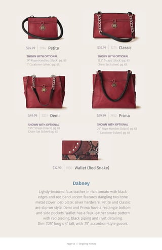 Page 46 | Ongoing Trends
$39.99 1273 Classic$24.99 5194
$32.99 9150
Petite
Wallet (Red Snake)
$49.99 3231 Demi $59.99 7652 Prima
SHOWN WITH OPTIONAL
24” Rope Handles (black) pg. 63
1” Carabiner (silver) pg. 65
SHOWN WITH OPTIONAL
24” Rope Handles (black) pg. 63
1” Carabiner (silver) pg. 65
SHOWN WITH OPTIONAL
13.5” Straps (black) pg. 63
Chain Set (silver) pg. 65
SHOWN WITH OPTIONAL
13.5” Straps (black) pg. 63
Chain Set (silver) pg. 65
Dabney
Lightly-textured faux leather in rich tomato with black
edges and red band accent features dangling two-tone
metal clover logo plate; silver hardware. Petite and Classic
are slip-on style. Demi and Prima have a rectangle bottom
and side pockets. Wallet has a faux leather snake pattern
with red piecing, black piping and rivet detailing.
Dim: 7.25” long x 4” tall, with .75” accordion-style gusset.
 