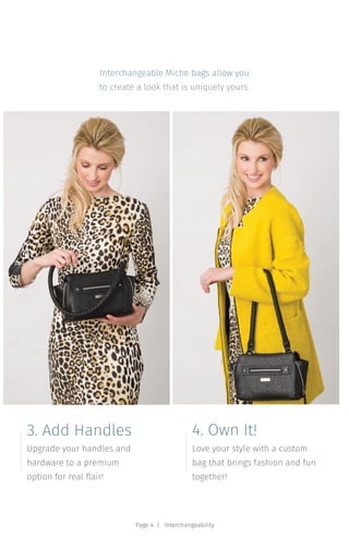 Upgrade your handles and
hardware to a premium
option for real flair!
3. Add Handles
Love your style with a custom
bag that brings fashion and fun
together!
4. Own It!
Interchangeable Miche bags allow you
to create a look that is uniquely yours.
Page 4 | Interchangeability
 