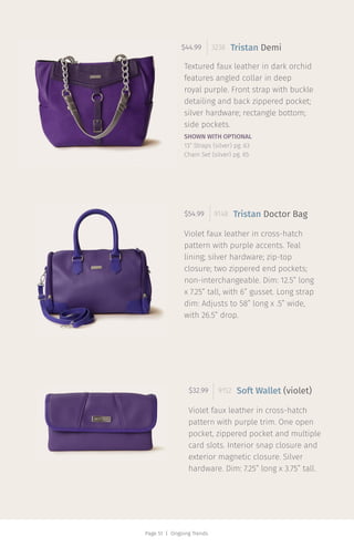 Page 51 | Ongoing Trends
Textured faux leather in dark orchid
features angled collar in deep
royal purple. Front strap with buckle
detailing and back zippered pocket;
silver hardware; rectangle bottom;
side pockets.
$44.99 3238 Tristan Demi
Violet faux leather in cross-hatch
pattern with purple accents. Teal
lining; silver hardware; zip-top
closure; two zippered end pockets;
non-interchangeable. Dim: 12.5” long
x 7.25” tall, with 6” gusset. Long strap
dim: Adjusts to 58” long x .5” wide,
with 26.5” drop.
$54.99 9148 Tristan Doctor Bag
Violet faux leather in cross-hatch
pattern with purple trim. One open
pocket, zippered pocket and multiple
card slots. Interior snap closure and
exterior magnetic closure. Silver
hardware. Dim: 7.25” long x 3.75” tall.
$32.99 9152 Soft Wallet (violet)
SHOWN WITH OPTIONAL
13” Straps (silver) pg. 63
Chain Set (silver) pg. 65
 