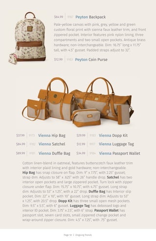 Page 55 | Ongoing Trends
Cotton linen-blend in oatmeal, features butterscotch faux leather trim
with interior plaid lining and gold hardware; non-interchangeable.
Hip Bag has snap closure on flap. Dim: 9” x 7.75”, with 2.25” gusset;
strap dim: Adjusts to 58” x .625” with 26” handle drop. Satchel has two
interior open pockets and large zippered pocket. Turn lock with zipper
closure under flap. Dim: 15.75” x 10.75”, with 4.75” gusset. Long strap
dim: Adjusts to 53” x 1.25”, with a 22” drop. Duffle Bag has Interior slip
pocket. Dim: 22” x 10”, with 10” gusset. Long strap dim: Adjusts to 53”
x 1.25”, with 20.5” drop. Dopp Kit has three small open mesh pockets.
Dim: 9.5” x 5.5”, with 6” gusset. Luggage Tag has debossed logo and
interior ID pocket. Dim: 3.75” x 2.5”, with 6” strap. Passport Wallet has
passport slot, seven card slots, small zippered change pocket and
wrap-around zipper closure. Dim: 4.5” x 7.25”, with .75” gusset.
$89.99 9181
Pale-yellow canvas with pink, grey, yellow and green
custom floral print with sienna faux leather trim, and front
zippered pocket. Interior features pink nylon lining, three
compartments and two small open pockets. Antique brass
hardware; non-interchangeable. Dim: 16.75” long x 11.75”
tall, with 4.5” gusset. Padded straps adjust to 32”.
$64.99 9167
$12.99 9163
Peyton Backpack
Peyton Coin Purse
$84.99 9182
$37.99 9173
$34.99 9184
$12.99 9917
Vienna Dopp Kit$29.99 9183Vienna Hip Bag
Vienna Satchel
Vienna Duffle Bag
Vienna Luggage Tag
Vienna Passport Wallet
 