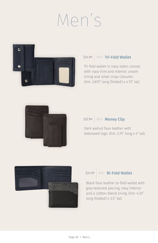 Page 58 | Men’s
Tri-fold wallet in navy nylon canvas
with navy trim and interior, cream
lining and silver snap closures.
Dim: 3.875” long (folded) x 4.75” tall.
$24.99 6313 Tri-Fold Wallet
Dark walnut faux leather with
debossed logo. Dim: 2.75” long x 4” tall.
$22.99 6312 Money Clip
Black faux leather bi-fold wallet with
grey textured piecing, navy interior
and a cotton-blend lining. Dim: 4.25”
long (folded) x 3.5” tall.
$24.99 6311 Bi-Fold Wallet
Men’s
 