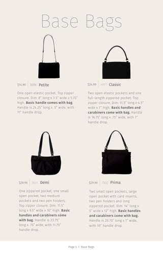 Base Bags
One open elastic pocket. Top zipper
closure. Dim: 8” long x 3.5” wide x 5.75”
high. Basic handle comes with bag.
Handle is 24.25” long x .5” wide, with
11” handle drop.
$14.99 5006 Petite
Two open elastic pockets and one
full-length zippered pocket. Top
zipper closure. Dim: 11.5” long x 4.5”
wide x 7” high. Basic handles and
carabiners come with bag. Handle
is 16.75” long x .75” wide, with 7”
handle drop.
$24.99 4001 Classic
One zippered pocket, one small
open pocket, two medium
pockets and two pen holders.
Top zipper closure. Dim: 11.5”
long x 9.5” wide x 10” high. Basic
handles and carabiners come
with bag. Handle is 23.75”
long x .75” wide, with 11.75”
handle drop.
$29.99 3001 Demi
Two small open pockets, large
open pocket with card inserts,
two pen holders and long
zippered pocket. Dim: 14” long x
5” wide x 12” high. Basic handles
and carabiners come with bag.
Handle is 20.75” long x 1” wide,
with 10” handle drop.
$29.99 7002 Prima
Page 5 | Base Bags
 