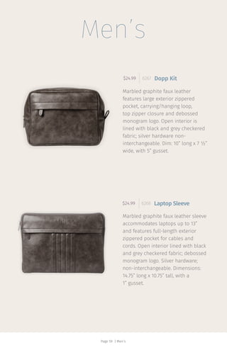 Page 59 | Men’s
$24.99 6267 Dopp Kit
$24.99 6268 Laptop Sleeve
Men’s
Marbled graphite faux leather
features large exterior zippered
pocket, carrying/hanging loop,
top zipper closure and debossed
monogram logo. Open interior is
lined with black and grey checkered
fabric; silver hardware non-
interchangeable. Dim: 10” long x 7 ½”
wide, with 5” gusset.
Marbled graphite faux leather sleeve
accommodates laptops up to 13”
and features full-length exterior
zippered pocket for cables and
cords. Open interior lined with black
and grey checkered fabric; debossed
monogram logo. Silver hardware;
non-interchangeable. Dimensions:
14.75” long x 10.75” tall, with a
1” gusset.
 