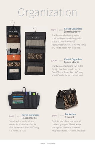 Page 60 | Organization
Organization
Sturdy nylon featuring swivel
hook and two-sided design that
holds up to thirteen (13)
Petite/Classic Faces. Dim: 49.5” long
x 13” wide. Faces not included.
$19.99 9018
Closet Organizer
(classic/petite)
Sturdy nylon featuring two-sided
design that holds up to six (6)
Demi/Prima Faces. Dim: 44” long
x 20.75” wide. Faces not included.
$24.99 9017
Closet Organizer
(prima/demi)
Sturdy nylon material and
convenient loop handles for
simple removal. Dim: 7.75” long
x 3” wide x 5” tall.
$14.99 9016
Purse Organizer
(classic/demi)
Built-in black faux leather end
pockets give your Classic extra
storage on the ends. Use with
wrap style Faces. Face not included
$12.99 9603
Pockettes
(classic)
 