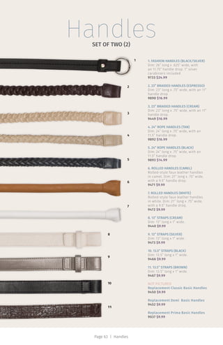 HandlesSET OF TWO (2)
11
10
1
2
5
6
7
8
9
4
3
1. FASHION HANDLES (BLACK/SILVER)
Dim: 26” long x .625” wide, with
an 11.75” handle drop. 1” silver
carabiners included
9733 $24.99
2. 23” BRAIDED HANDLES (ESPRESSO)
Dim: 23” long x .75” wide, with an 11”
handle drop.
9890 $16.99
3. 23” BRAIDED HANDLES (CREAM)
Dim: 23” long x .75” wide, with an 11”
handle drop.
9449 $16.99
4. 24” ROPE HANDLES (TAN)
Dim: 24” long x .75” wide, with an
11.5” handle drop.
9892 $16.99
5. 24” ROPE HANDLES (BLACK)
Dim: 24” long x .75” wide, with an
11.5” handle drop.
9893 $14.99
6. ROLLED HANDLES (CAMEL)
Rolled-style faux leather handles
in camel. Dim: 21” long x .75” wide,
with a 9.5” handle drop.
9471 $9.99
7. ROLLED HANDLES (WHITE)
Rolled-style faux leather handles
in white. Dim: 21” long x .75” wide,
with a 9.5” handle drop.
9472 $9.99
8. 13” STRAPS (CREAM)
Dim: 13” long x 1” wide.
9440 $9.99
9. 13” STRAPS (SILVER)
Dim: 13” long x 1” wide.
9473 $9.99
10. 13.5” STRAPS (BLACK)
Dim: 13.5” long x 1” wide.
9466 $9.99
11. 13.5” STRAPS (BROWN)
Dim: 13.5” long x 1” wide.
9467 $9.99
NOT PICTURED
Replacement Classic Basic Handles
9450 $9.99
Replacement Demi Basic Handles
9452 $9.99
Replacement Prima Basic Handles
9037 $9.99
Page 63 | Handles
 