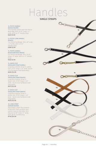 HandlesSINGLE STRAPS
12
13
14
17
18
16
15
12. PETITE HANDLE
(BLACK/SILVER)
This handle comes with the Petite
Base Bag. Dim: 24.25” long x .5”
wide, with an 11” handle drop.
9451 $7.99
13. PETITE LONG HANDLE
(BLACK)
For Petite handbags. Dim: 48” long
x .5” wide, with a 23.5”
handle drop.
5300 $7.99
14. PETITE HANDLE
(BLACK/ANTIQUE BRASS)
For Petite handbags. Dim: 24.25”
long x .5” wide, with an 11” handle
drop.
9453 $7.99
15. QUICK-CLIP
SHOULDER STRAP (CAMEL)
Long faux leather strap in camel.
Dim: 37.75” long x 1.25” wide. Quick-
Clip hardware sold separately.
9476 $12.99
16. QUICK-CLIP
SHOULDER STRAP (BLACK)
Long faux leather strap in
black. Dim: 37.75” long x 1.25”
wide. Quick-Clip hardware sold
separately.
9477 $12.99
17. QUICK-CLIP
SHOULDER STRAP (WHITE)
Long faux leather strap in
white. Dim: 37.75” long x 1.25”
wide. Quick-Clip hardware sold
separately.
9475 $12.99
18. LONG STRAP
(CREAM/SILVER)
Adjustable cream faux leather
strap with chain accents and
swivel clips on the ends. Dim:
Adjusts to 58” long x .5” wide,
with 28.25” handle drop.
9716 $24.99
Page 64 | Handles
 