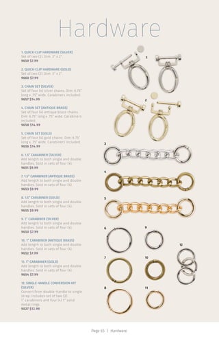Hardware
Page 65 | Hardware
2
1
3
4
5
6
7
8 11
10
9
12
1. QUICK-CLIP HARDWARE (SILVER)
Set of two (2). Dim: 3” x 2”.
9659 $7.99
2. QUICK-CLIP HARDWARE (GOLD)
Set of two (2). Dim: 3” x 2”.
9660 $7.99
3. CHAIN SET (SILVER)
Set of four (4) silver chains. Dim: 6.75”
long x .75” wide. Carabiners included.
9657 $14.99
4. CHAIN SET (ANTIQUE BRASS)
Set of four (4) antique brass chains.
Dim: 6.75” long x .75” wide. Carabiners
included.
9658 $14.99
5. CHAIN SET (GOLD)
Set of four (4) gold chains. Dim: 6.75”
long x .75” wide. Carabiners included.
9656 $14.99
6. 1.5” CARABINER (SILVER)
Add length to both single and double
handles. Sold in sets of four (4).
9651 $9.99
7. 1.5” CARABINER (ANTIQUE BRASS)
Add length to both single and double
handles. Sold in sets of four (4).
9653 $9.99
8. 1.5” CARABINER (GOLD)
Add length to both single and double
handles. Sold in sets of four (4).
9655 $9.99
9. 1” CARABINER (SILVER)
Add length to both single and double
handles. Sold in sets of four (4).
9650 $7.99
10. 1” CARABINER (ANTIQUE BRASS)
Add length to both single and double
handles. Sold in sets of four (4).
9652 $7.99
11. 1” CARABINER (GOLD)
Add length to both single and double
handles. Sold in sets of four (4).
9654 $7.99
12. SINGLE HANDLE CONVERSION KIT
(SILVER)
Convert from double-handle to single
strap. Includes set of two (2)
1” carabiners and four (4) 1” solid
metal rings.
9027 $12.99
 